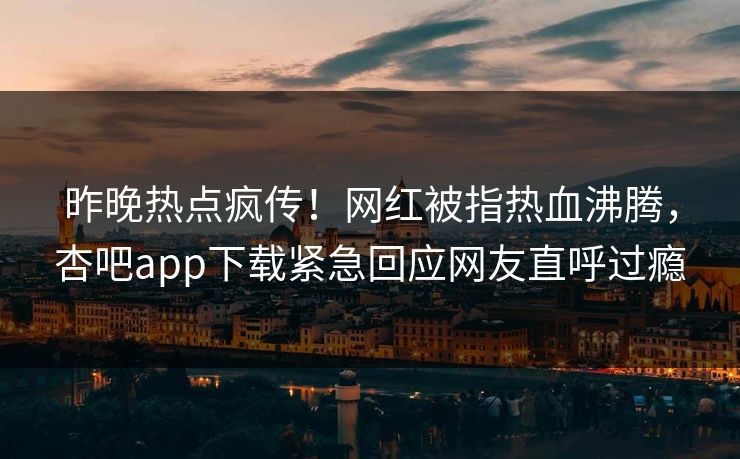 昨晚热点疯传！网红被指热血沸腾，杏吧app下载紧急回应网友直呼过瘾