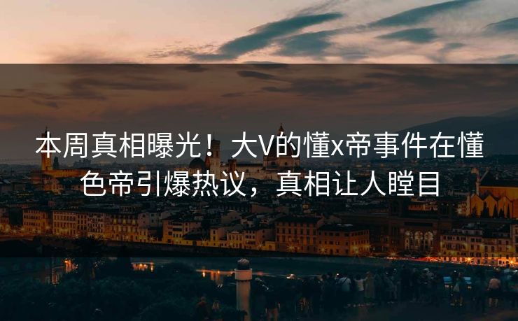 本周真相曝光！大V的懂x帝事件在懂色帝引爆热议，真相让人瞠目