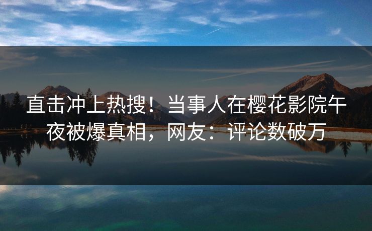 直击冲上热搜！当事人在樱花影院午夜被爆真相，网友：评论数破万