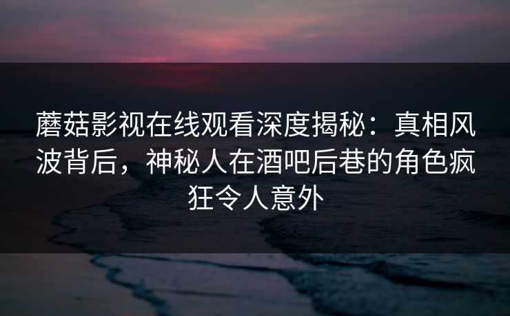 蘑菇影视在线观看深度揭秘：真相风波背后，神秘人在酒吧后巷的角色疯狂令人意外