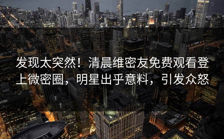 发现太突然！清晨维密友免费观看登上微密圈，明星出乎意料，引发众怒