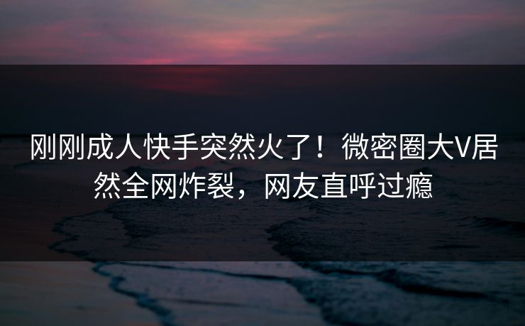 刚刚成人快手突然火了！微密圈大V居然全网炸裂，网友直呼过瘾
