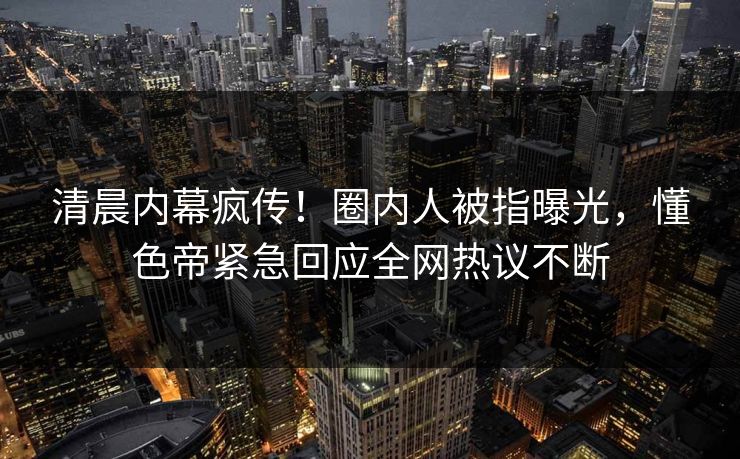 清晨内幕疯传！圈内人被指曝光，懂色帝紧急回应全网热议不断