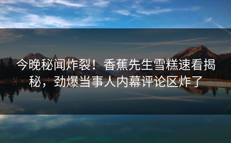 今晚秘闻炸裂！香蕉先生雪糕速看揭秘，劲爆当事人内幕评论区炸了