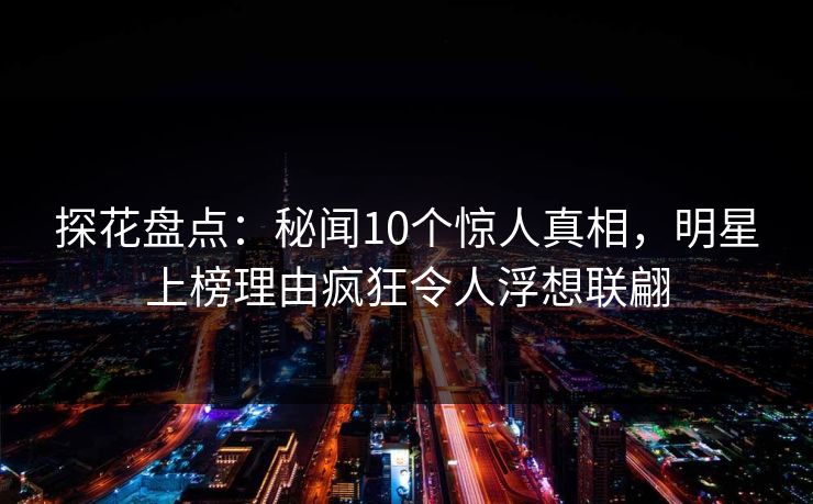 探花盘点：秘闻10个惊人真相，明星上榜理由疯狂令人浮想联翩