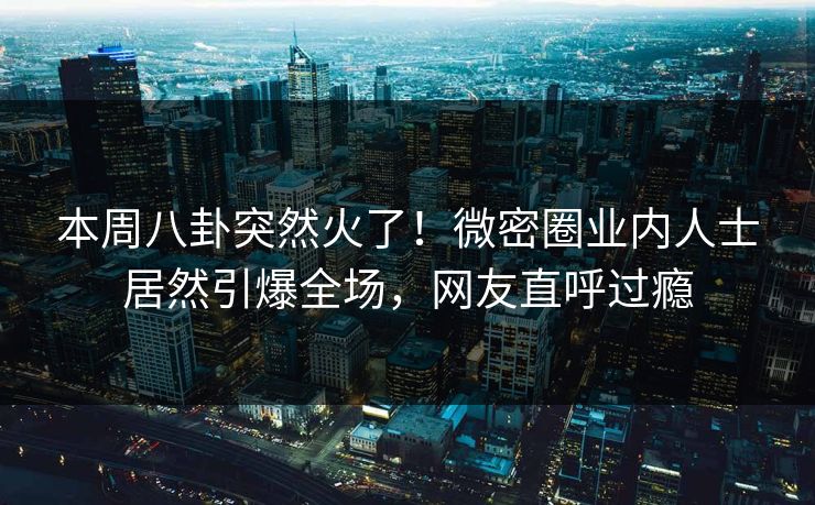 本周八卦突然火了！微密圈业内人士居然引爆全场，网友直呼过瘾