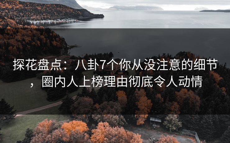探花盘点：八卦7个你从没注意的细节，圈内人上榜理由彻底令人动情