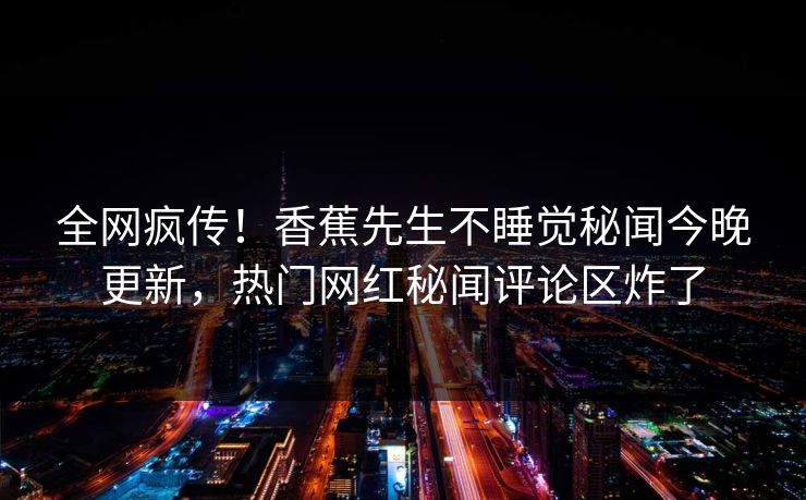 全网疯传！香蕉先生不睡觉秘闻今晚更新，热门网红秘闻评论区炸了