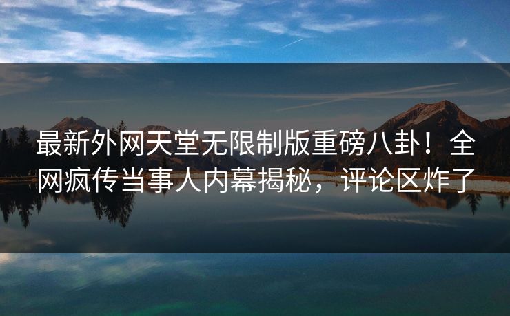 最新外网天堂无限制版重磅八卦！全网疯传当事人内幕揭秘，评论区炸了