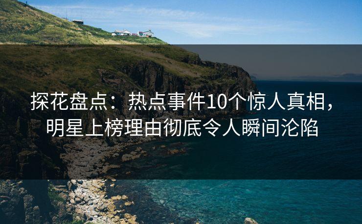 探花盘点：热点事件10个惊人真相，明星上榜理由彻底令人瞬间沦陷