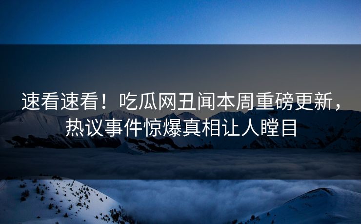 速看速看！吃瓜网丑闻本周重磅更新，热议事件惊爆真相让人瞠目