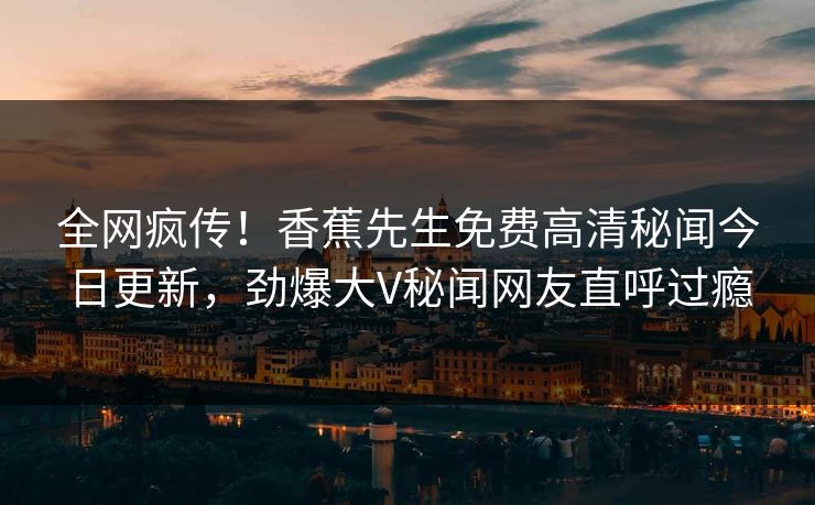 全网疯传！香蕉先生免费高清秘闻今日更新，劲爆大V秘闻网友直呼过瘾