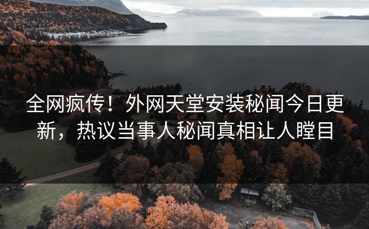全网疯传！外网天堂安装秘闻今日更新，热议当事人秘闻真相让人瞠目