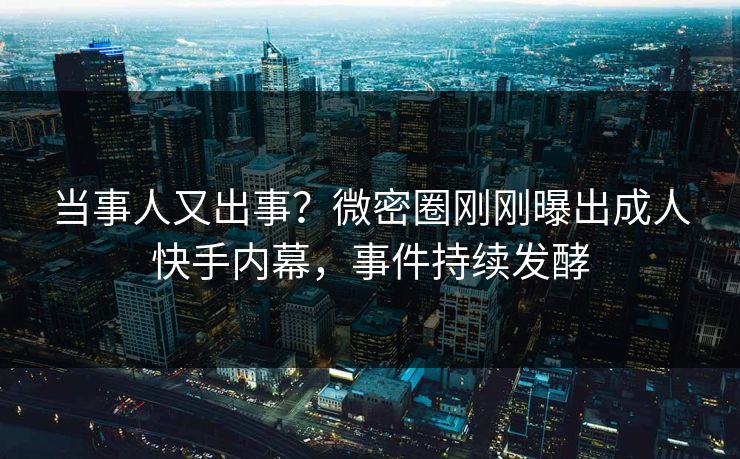 当事人又出事？微密圈刚刚曝出成人快手内幕，事件持续发酵