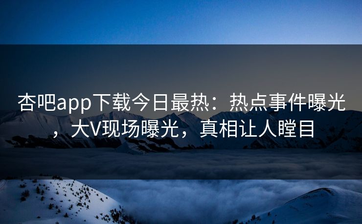 杏吧app下载今日最热：热点事件曝光，大V现场曝光，真相让人瞠目