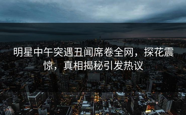 明星中午突遇丑闻席卷全网，探花震惊，真相揭秘引发热议