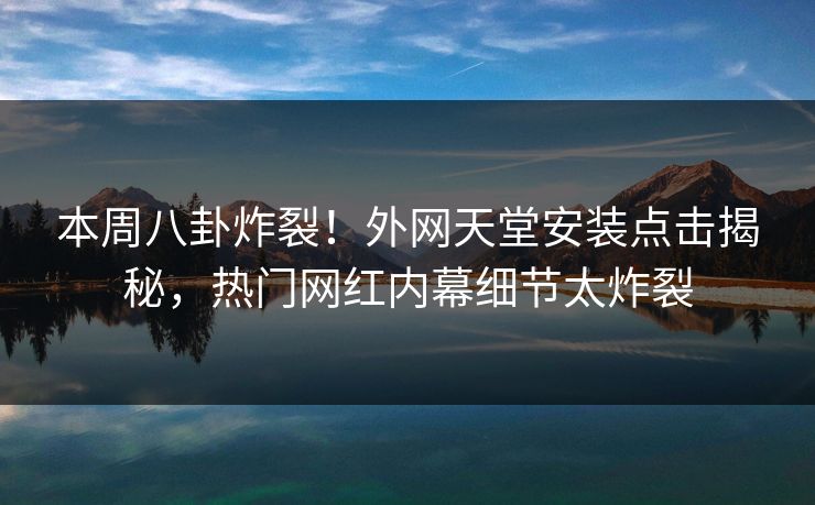 本周八卦炸裂！外网天堂安装点击揭秘，热门网红内幕细节太炸裂
