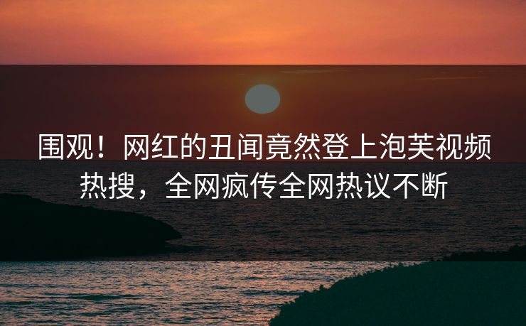 围观！网红的丑闻竟然登上泡芙视频热搜，全网疯传全网热议不断