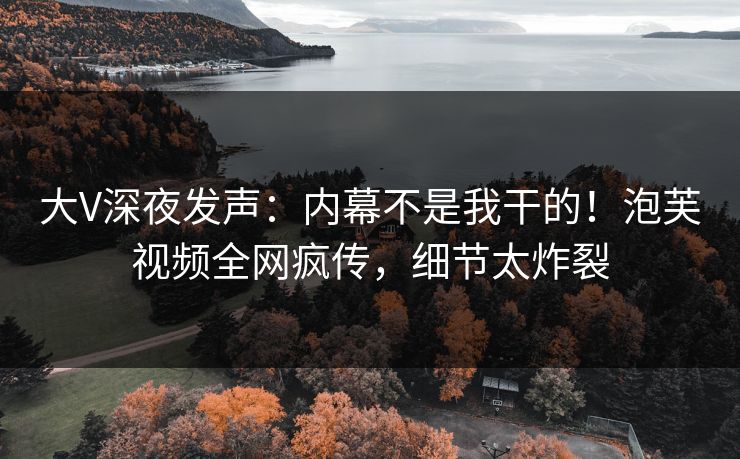 大V深夜发声：内幕不是我干的！泡芙视频全网疯传，细节太炸裂