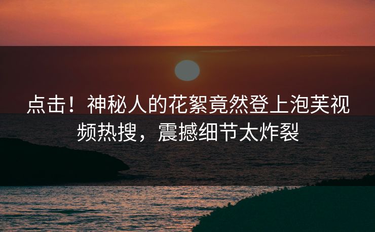 点击！神秘人的花絮竟然登上泡芙视频热搜，震撼细节太炸裂