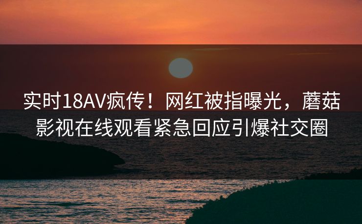 实时18AV疯传！网红被指曝光，蘑菇影视在线观看紧急回应引爆社交圈
