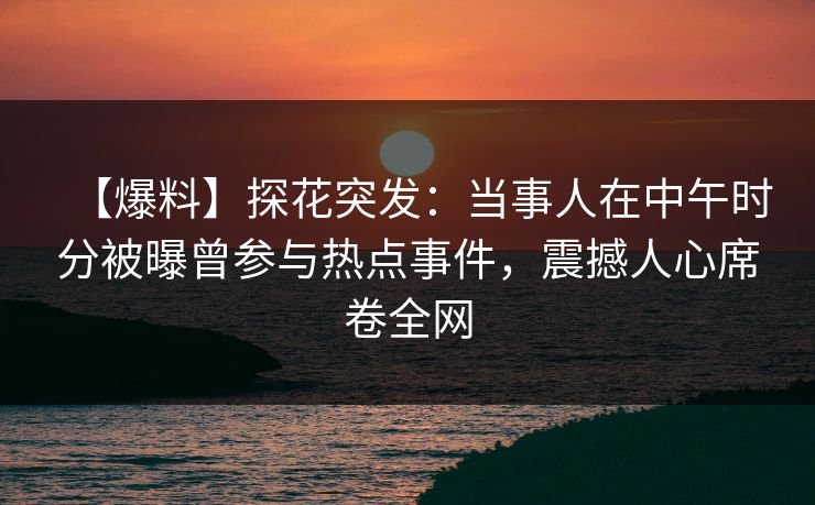 【爆料】探花突发：当事人在中午时分被曝曾参与热点事件，震撼人心席卷全网