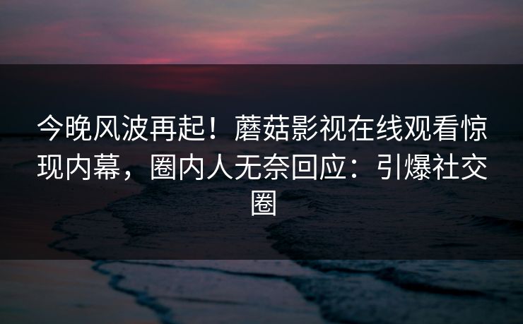 今晚风波再起！蘑菇影视在线观看惊现内幕，圈内人无奈回应：引爆社交圈