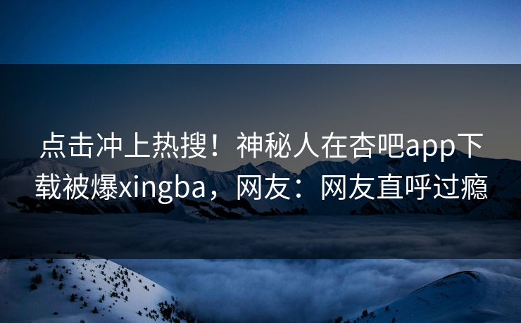 点击冲上热搜！神秘人在杏吧app下载被爆xingba，网友：网友直呼过瘾