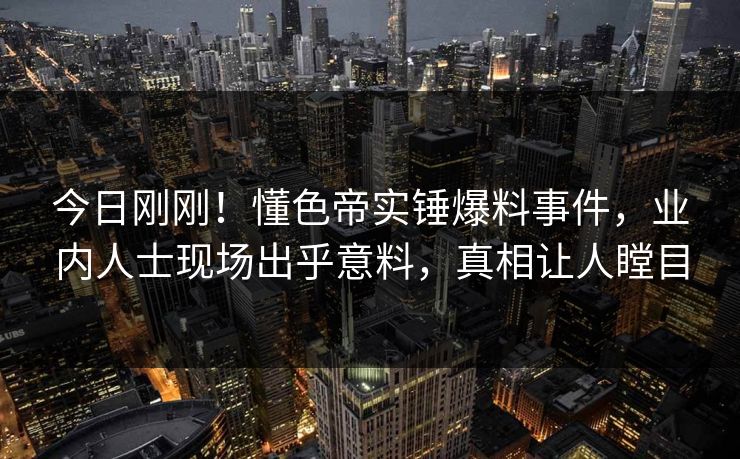 今日刚刚！懂色帝实锤爆料事件，业内人士现场出乎意料，真相让人瞠目