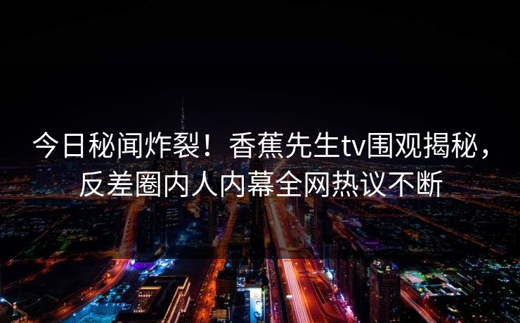今日秘闻炸裂！香蕉先生tv围观揭秘，反差圈内人内幕全网热议不断