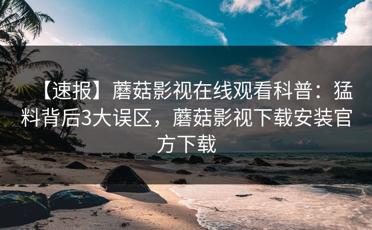 【速报】蘑菇影视在线观看科普：猛料背后3大误区，蘑菇影视下载安装官方下载
