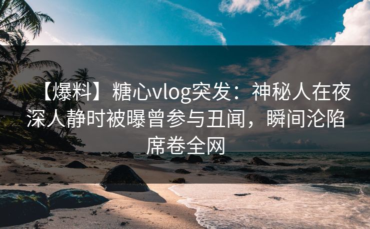 【爆料】糖心vlog突发：神秘人在夜深人静时被曝曾参与丑闻，瞬间沦陷席卷全网
