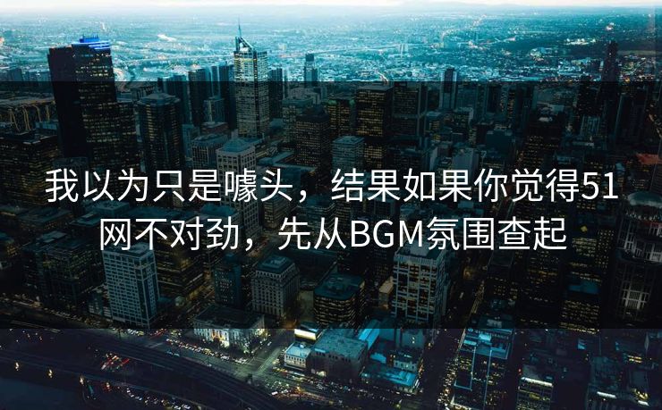 我以为只是噱头，结果如果你觉得51网不对劲，先从BGM氛围查起