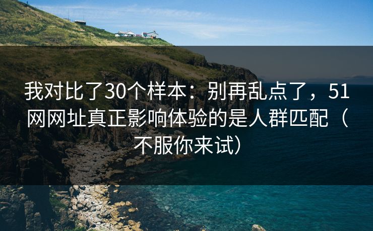 我对比了30个样本：别再乱点了，51网网址真正影响体验的是人群匹配（不服你来试）