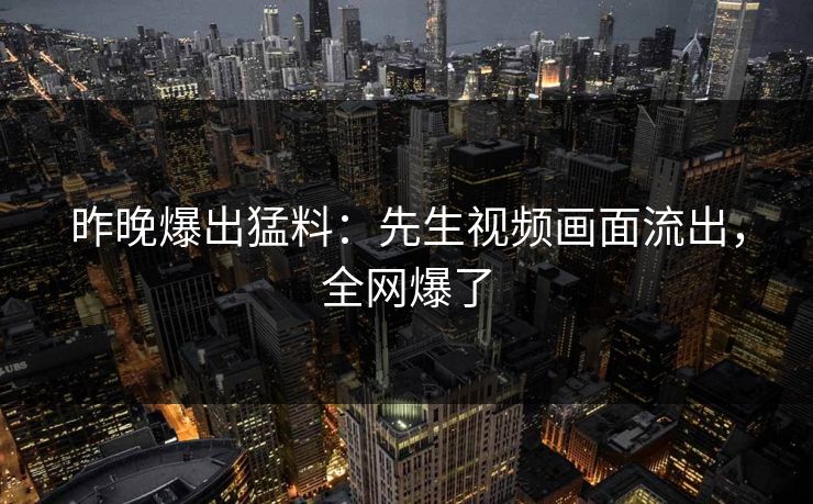 昨晚爆出猛料：先生视频画面流出，全网爆了