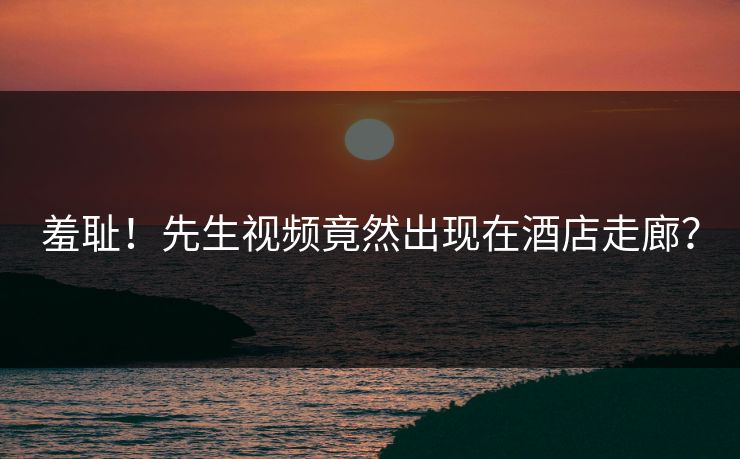 羞耻！先生视频竟然出现在酒店走廊？