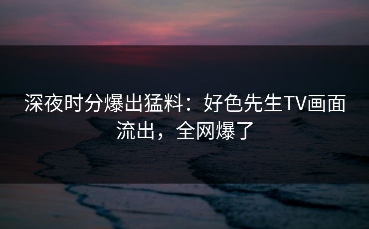深夜时分爆出猛料：好色先生TV画面流出，全网爆了