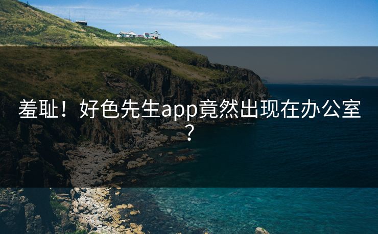 羞耻！好色先生app竟然出现在办公室？