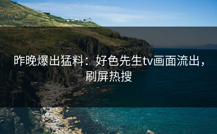 昨晚爆出猛料：好色先生tv画面流出，刷屏热搜