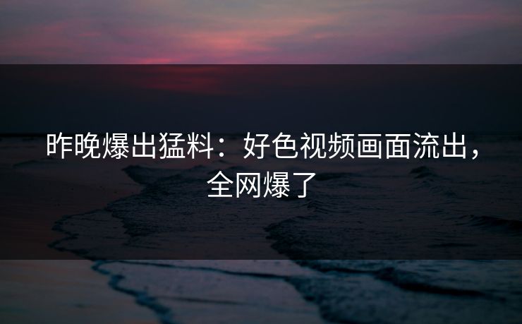 昨晚爆出猛料：好色视频画面流出，全网爆了