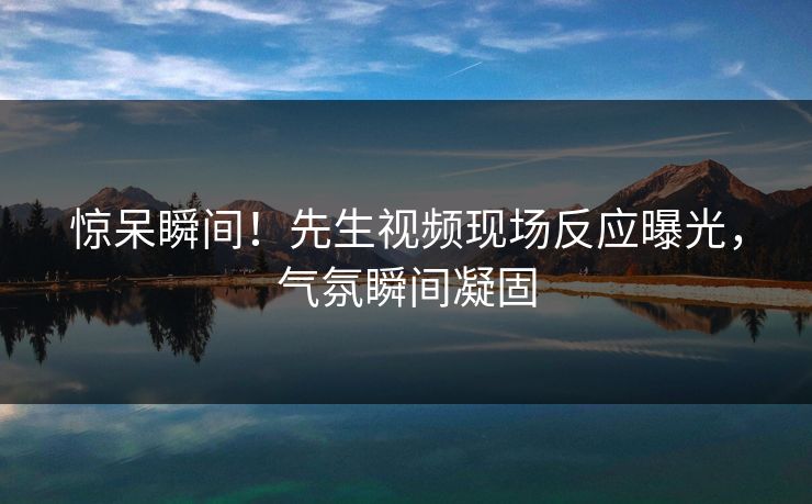 惊呆瞬间！先生视频现场反应曝光，气氛瞬间凝固