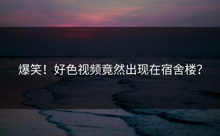 爆笑！好色视频竟然出现在宿舍楼？