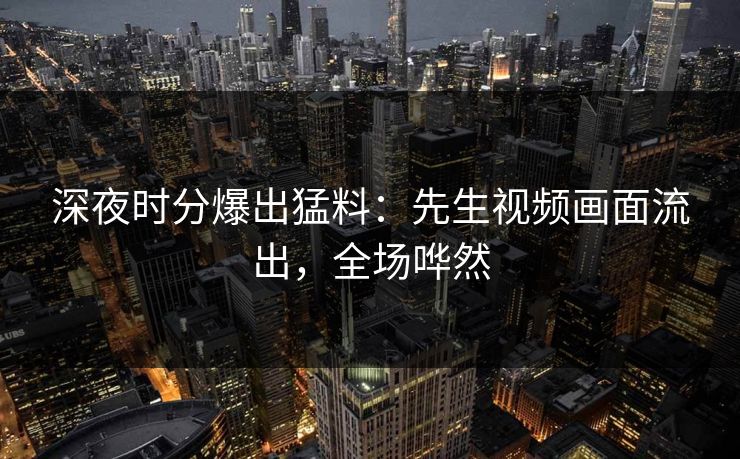 深夜时分爆出猛料：先生视频画面流出，全场哗然