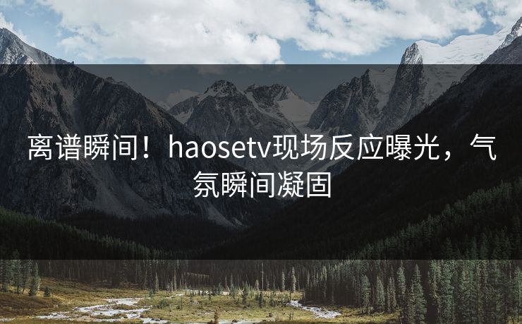 离谱瞬间！haosetv现场反应曝光，气氛瞬间凝固