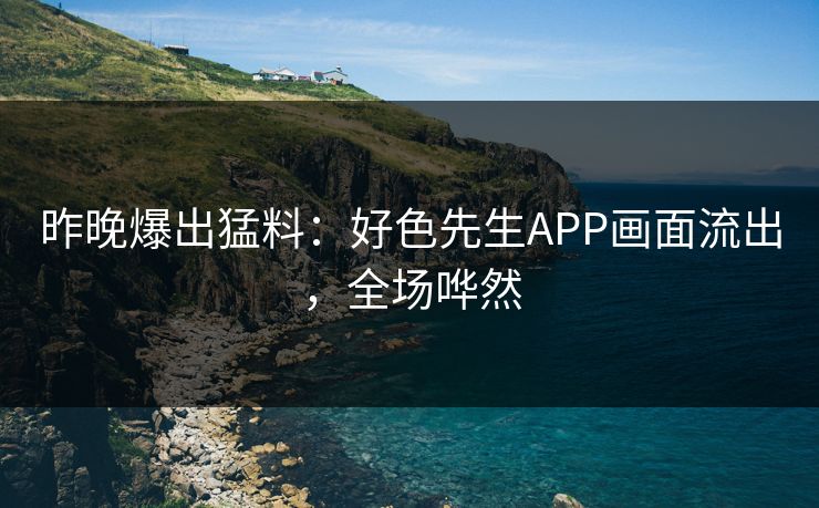 昨晚爆出猛料：好色先生APP画面流出，全场哗然