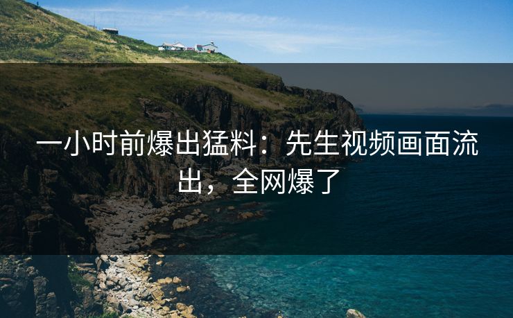 一小时前爆出猛料：先生视频画面流出，全网爆了