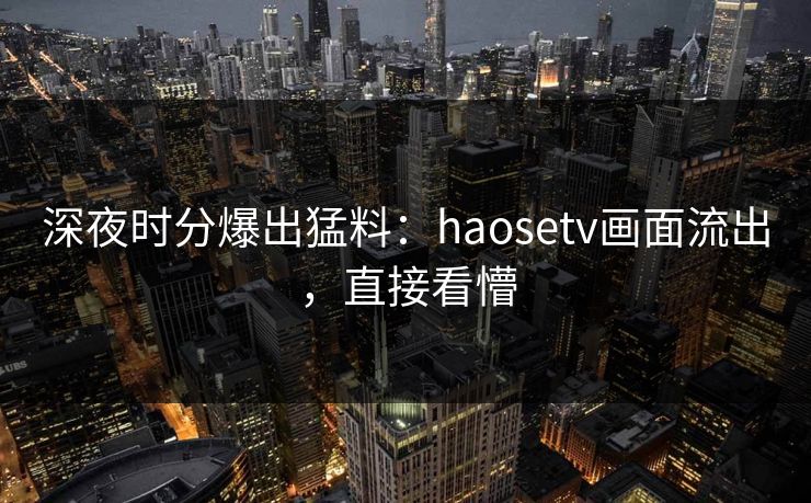 深夜时分爆出猛料：haosetv画面流出，直接看懵