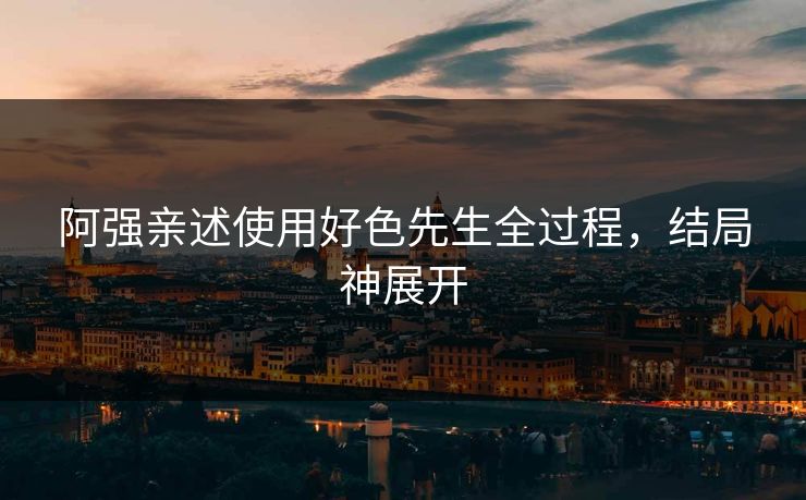 阿强亲述使用好色先生全过程，结局神展开