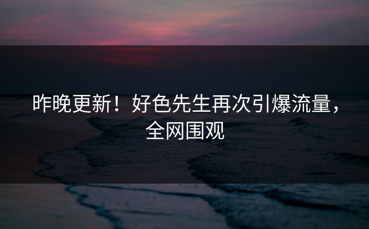 昨晚更新！好色先生再次引爆流量，全网围观