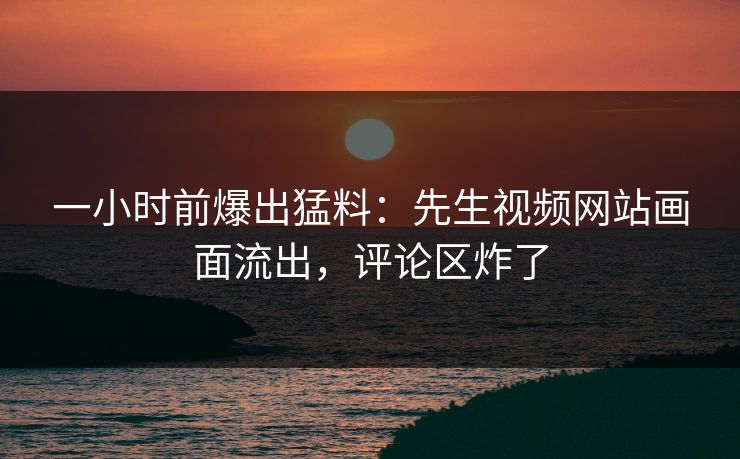 一小时前爆出猛料：先生视频网站画面流出，评论区炸了